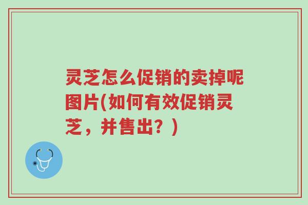 灵芝怎么促销的卖掉呢图片(如何有效促销灵芝,并售出?)-第1张图片-超越 灵芝怎么促销的卖掉呢图片(如何有效促销灵芝,并售出?)-第1张图片-超越