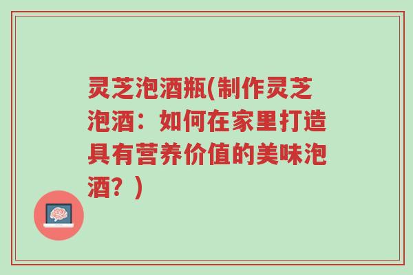 灵芝泡酒瓶(制作灵芝泡酒:如何在家里打造具有营养价值的美味泡酒?)-第1张图片-超越 灵芝泡酒瓶(制作灵芝泡酒:如何在家里打造具有营养价值的美味泡酒?)-第1张图片-超越