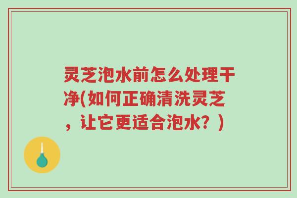 灵芝泡水前怎么处理干净(如何正确清洗灵芝,让它更适合泡水?)-第1张图片-超越 灵芝泡水前怎么处理干净(如何正确清洗灵芝,让它更适合泡水?)-第1张图片-超越