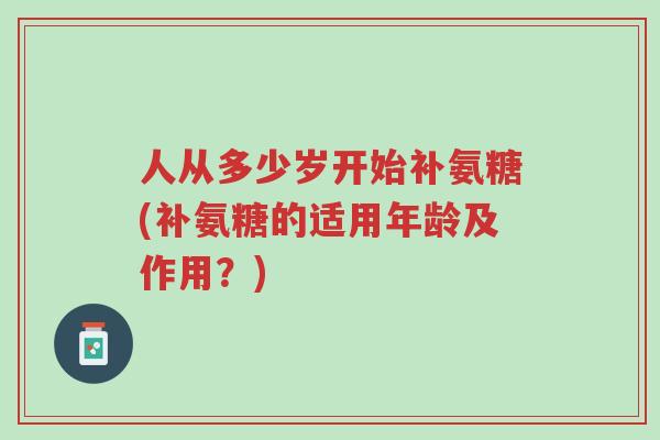 人从多少岁开始补氨糖(补氨糖的适用年龄及作用？)-第1张图片-超越
