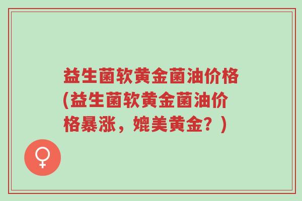 益生菌软黄金菌油价格(益生菌软黄金菌油价格暴涨，媲美黄金？)-第1张图片-超越