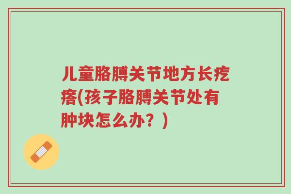 儿童胳膊关节地方长疙瘩(孩子胳膊关节处有肿块怎么办?)-第1张图片-超越 儿童胳膊关节地方长疙瘩(孩子胳膊关节处有肿块怎么办?)-第1张图片-超越