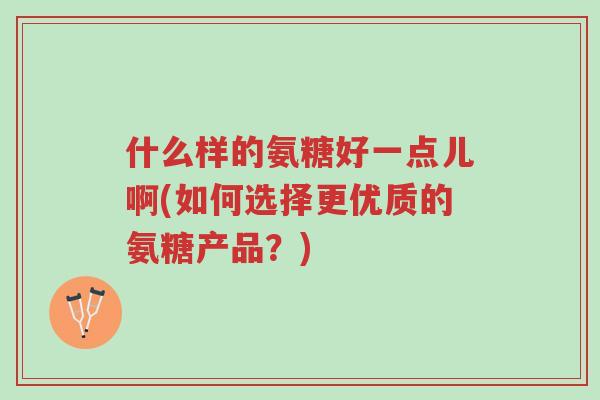 什么样的氨糖好一点儿啊(如何选择更优质的氨糖产品?)-第1张图片-超越 什么样的氨糖好一点儿啊(如何选择更优质的氨糖产品?)-第1张图片-超越