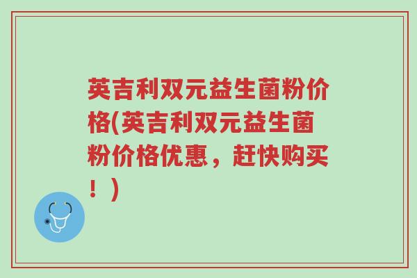 英吉利双元益生菌粉价格(英吉利双元益生菌粉价格优惠,赶快购买!)-第1张图片-超越 英吉利双元益生菌粉价格(英吉利双元益生菌粉价格优惠,赶快购买!)-第1张图片-超越