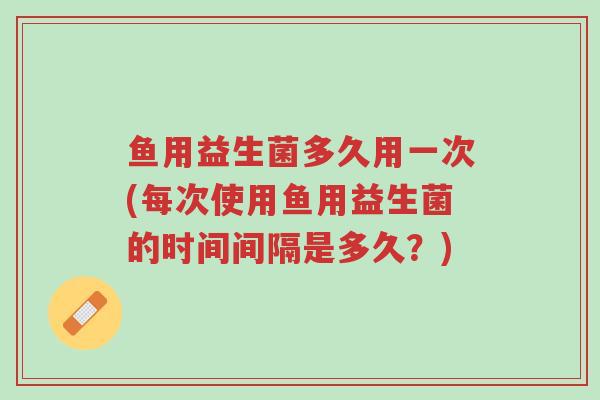 鱼用益生菌多久用一次(每次使用鱼用益生菌的时间间隔是多久?)-第1张图片-超越 鱼用益生菌多久用一次(每次使用鱼用益生菌的时间间隔是多久?)-第1张图片-超越