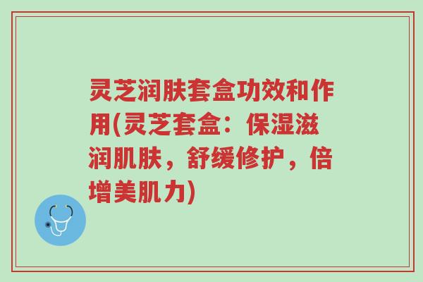 灵芝润肤套盒功效和作用(灵芝套盒:保湿滋润肌肤,舒缓修护,倍增美肌力)-第1张图片-超越 灵芝润肤套盒功效和作用(灵芝套盒:保湿滋润肌肤,舒缓修护,倍增美肌力)-第1张图片-超越
