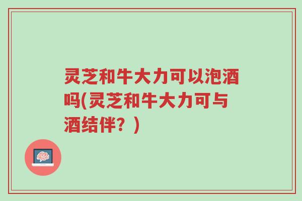 灵芝和牛大力可以泡酒吗(灵芝和牛大力可与酒结伴?)-第1张图片-超越 灵芝和牛大力可以泡酒吗(灵芝和牛大力可与酒结伴?)-第1张图片-超越
