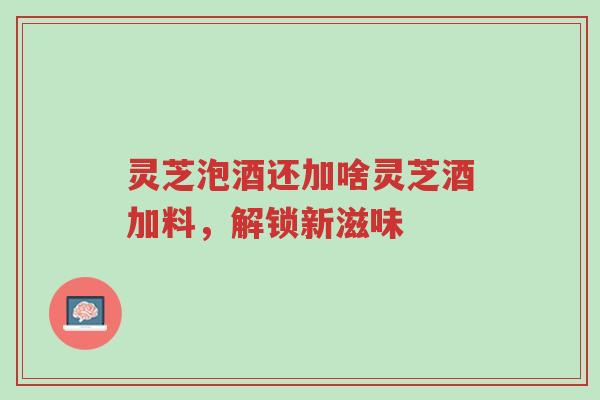 灵芝泡酒还加啥灵芝酒加料,解锁新滋味-第1张图片-超越 灵芝泡酒还加啥灵芝酒加料,解锁新滋味-第1张图片-超越