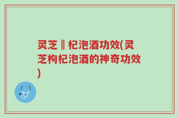 灵芝枹杞泡酒功效(灵芝枸杞泡酒的神奇功效)-第1张图片-超越