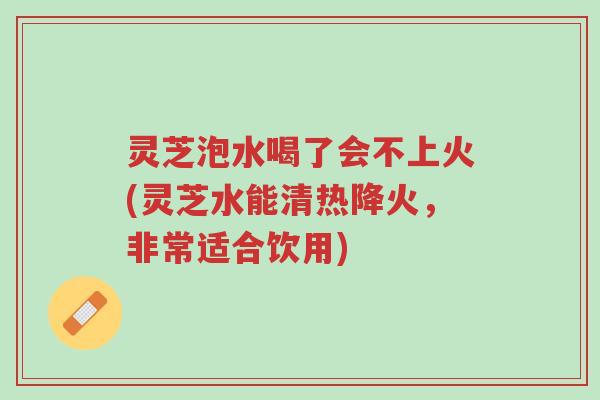 灵芝泡水喝了会不上火(灵芝水能清热降火，非常适合饮用)-第1张图片-超越