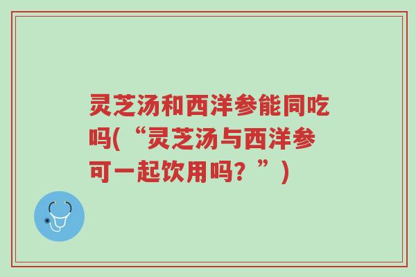 灵芝汤和西洋参能同吃吗(“灵芝汤与西洋参可一起饮用吗?”)-第1张图片-超越 灵芝汤和西洋参能同吃吗(“灵芝汤与西洋参可一起饮用吗?”)-第1张图片-超越