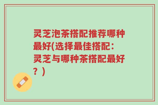 灵芝泡茶搭配推荐哪种最好(选择最佳搭配:灵芝与哪种茶搭配最好?)-第1张图片-超越 灵芝泡茶搭配推荐哪种最好(选择最佳搭配:灵芝与哪种茶搭配最好?)-第1张图片-超越