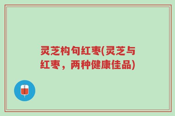 灵芝构句红枣(灵芝与红枣，两种健康佳品)-第1张图片-超越