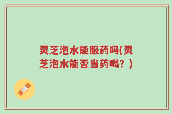 灵芝泡水能服药吗(灵芝泡水能否当药喝?)-第1张图片-超越 灵芝泡水能服药吗(灵芝泡水能否当药喝?)-第1张图片-超越