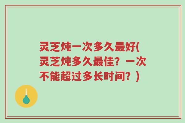 灵芝炖一次多久最好(灵芝炖多久最佳？一次不能超过多长时间？)-第1张图片-超越