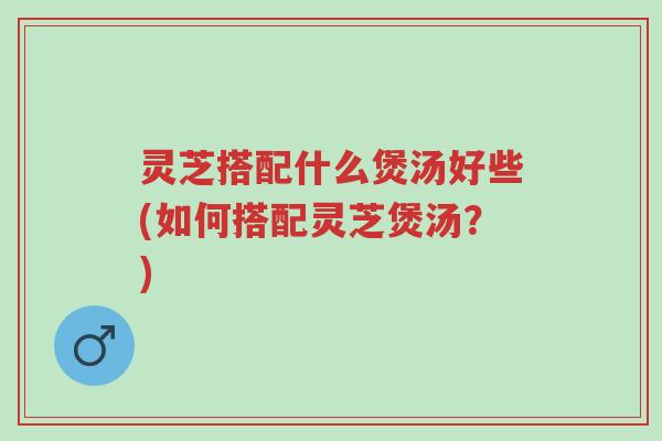 灵芝搭配什么煲汤好些(如何搭配灵芝煲汤?)-第1张图片-超越 灵芝搭配什么煲汤好些(如何搭配灵芝煲汤?)-第1张图片-超越