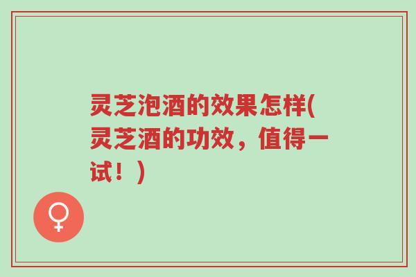 灵芝泡酒的效果怎样(灵芝酒的功效，值得一试！)-第1张图片-超越