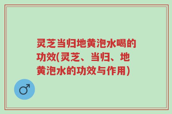 灵芝当归地黄泡水喝的功效(灵芝、当归、地黄泡水的功效与作用)-第1张图片-超越