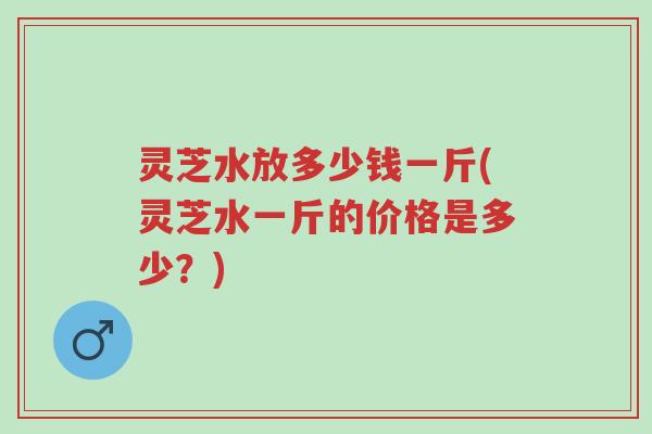 灵芝水放多少钱一斤(灵芝水一斤的价格是多少？)-第1张图片-超越