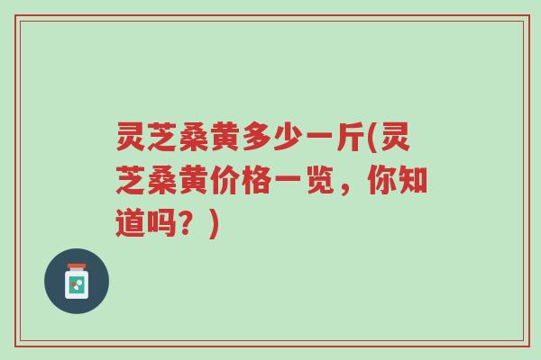 灵芝桑黄多少一斤(灵芝桑黄价格一览，你知道吗？)-第1张图片-超越