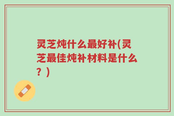 灵芝炖什么最好补(灵芝最佳炖补材料是什么?)-第1张图片-超越 灵芝炖什么最好补(灵芝最佳炖补材料是什么?)-第1张图片-超越