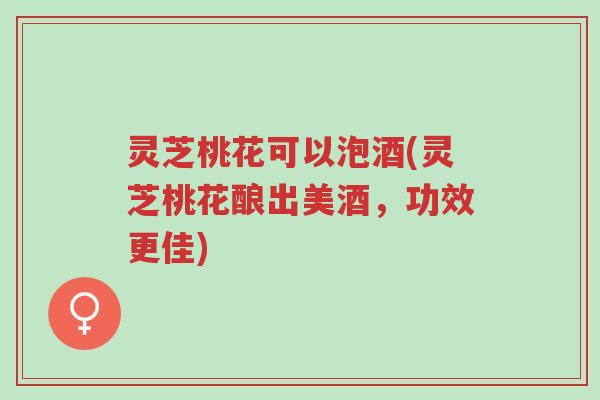 灵芝桃花可以泡酒(灵芝桃花酿出美酒,功效更佳)-第1张图片-超越 灵芝桃花可以泡酒(灵芝桃花酿出美酒,功效更佳)-第1张图片-超越