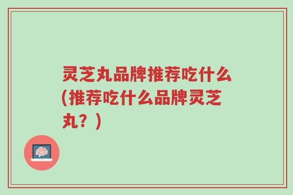 灵芝丸品牌推荐吃什么(推荐吃什么品牌灵芝丸？)-第1张图片-超越