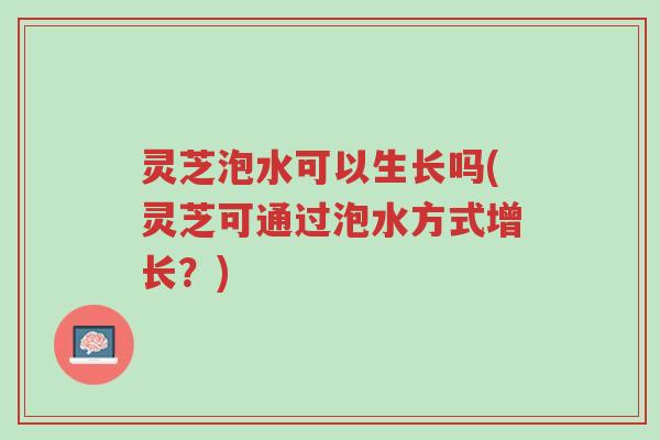 灵芝泡水可以生长吗(灵芝可通过泡水方式增长？)-第1张图片-超越
