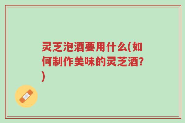 灵芝泡酒要用什么(如何制作美味的灵芝酒？)-第1张图片-超越