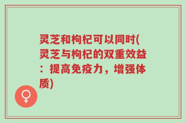 灵芝和枸杞可以同时(灵芝与枸杞的双重效益：提高免疫力，增强体质)-第1张图片-超越