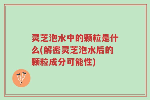 灵芝泡水中的颗粒是什么(解密灵芝泡水后的颗粒成分可能性)-第1张图片-超越