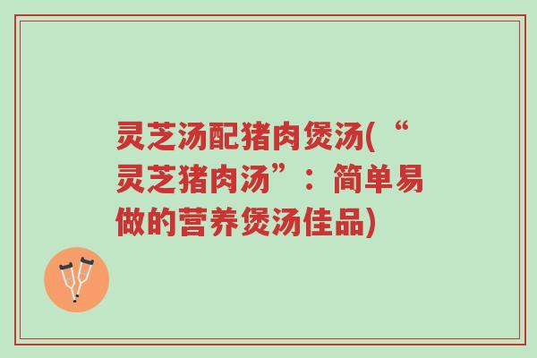 灵芝汤配猪肉煲汤(“灵芝猪肉汤”：简单易做的营养煲汤佳品)-第1张图片-超越