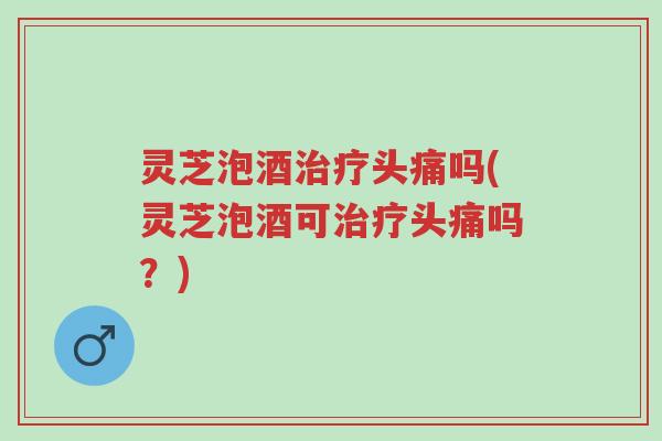 灵芝泡酒治疗头痛吗(灵芝泡酒可治疗头痛吗?)-第1张图片-超越 灵芝泡酒治疗头痛吗(灵芝泡酒可治疗头痛吗?)-第1张图片-超越