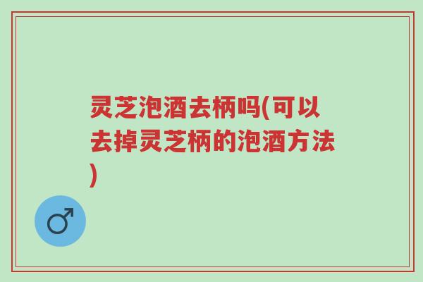灵芝泡酒去柄吗(可以去掉灵芝柄的泡酒方法)-第1张图片-超越