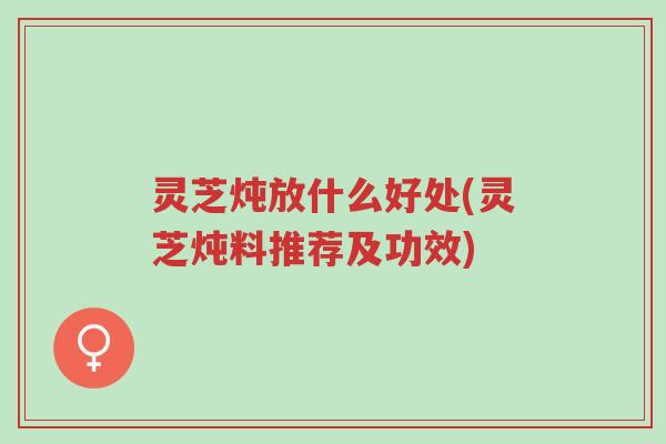 灵芝炖放什么好处(灵芝炖料推荐及功效)-第1张图片-超越
