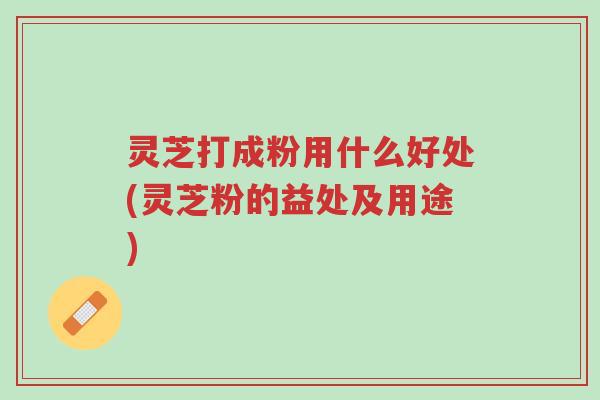 灵芝打成粉用什么好处(灵芝粉的益处及用途)-第1张图片-超越