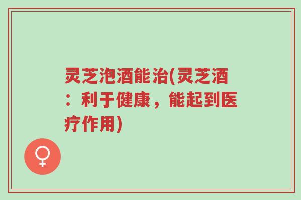 灵芝泡酒能治(灵芝酒:利于健康,能起到医疗作用)-第1张图片-超越 灵芝泡酒能治(灵芝酒:利于健康,能起到医疗作用)-第1张图片-超越