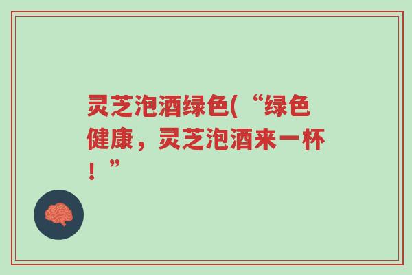 灵芝泡酒绿色(“绿色健康，灵芝泡酒来一杯！”-第1张图片-超越