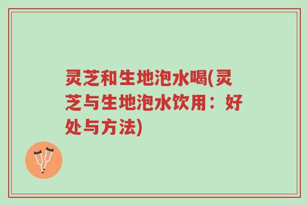 灵芝和生地泡水喝(灵芝与生地泡水饮用：好处与方法)-第1张图片-超越