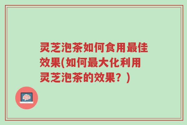 灵芝泡茶如何食用最佳效果(如何最大化利用灵芝泡茶的效果？)-第1张图片-超越