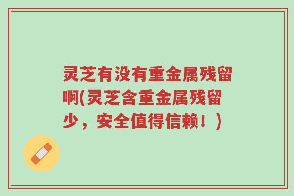 灵芝有没有重金属残留啊(灵芝含重金属残留少，安全值得信赖！)-第1张图片-超越