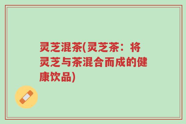 灵芝混茶(灵芝茶：将灵芝与茶混合而成的健康饮品)-第1张图片-超越