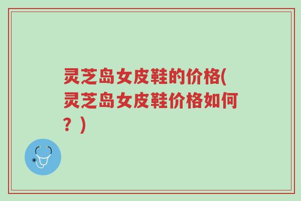 灵芝岛女皮鞋的价格(灵芝岛女皮鞋价格如何?)-第1张图片-超越 灵芝岛女皮鞋的价格(灵芝岛女皮鞋价格如何?)-第1张图片-超越
