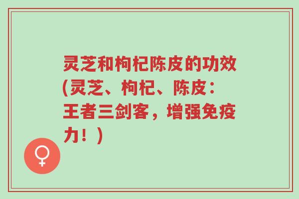 灵芝和枸杞陈皮的功效(灵芝、枸杞、陈皮：王者三剑客，增强免疫力！)-第1张图片-超越