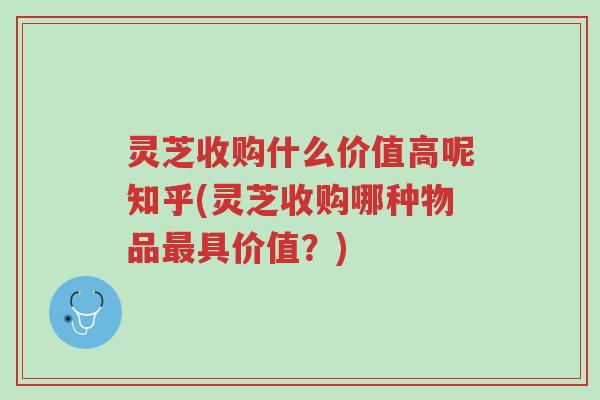 灵芝收购什么价值高呢知乎(灵芝收购哪种物品最具价值?)-第1张图片-超越 灵芝收购什么价值高呢知乎(灵芝收购哪种物品最具价值?)-第1张图片-超越