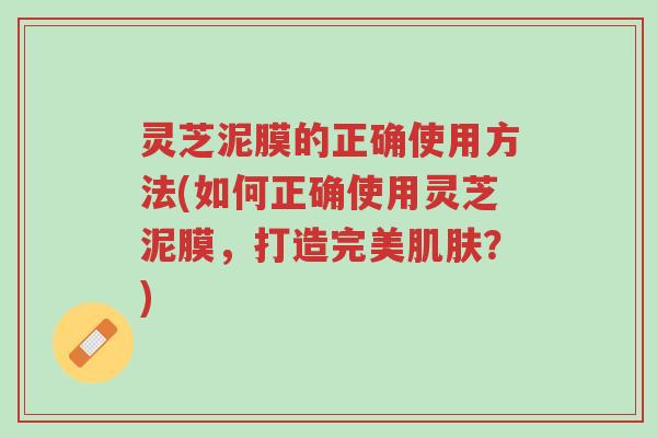 灵芝泥膜的正确使用方法(如何正确使用灵芝泥膜，打造完美肌肤？)-第1张图片-超越