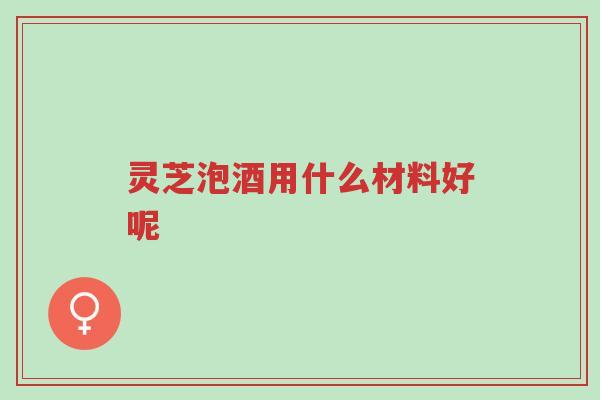 灵芝泡酒用什么材料好呢-第1张图片-超越 灵芝泡酒用什么材料好呢-第1张图片-超越