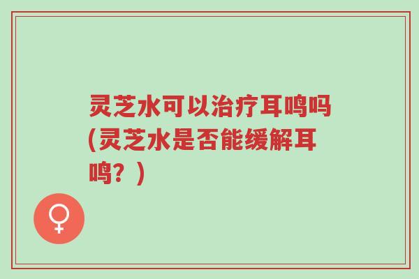 灵芝水可以治疗耳鸣吗(灵芝水是否能缓解耳鸣?)-第1张图片-超越 灵芝水可以治疗耳鸣吗(灵芝水是否能缓解耳鸣?)-第1张图片-超越