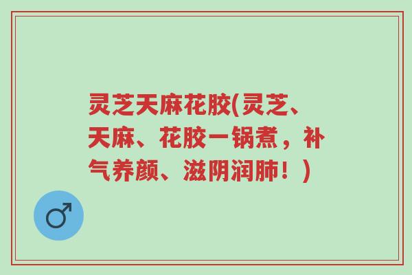 灵芝天麻花胶(灵芝、天麻、花胶一锅煮，补气养颜、滋阴润肺！)-第1张图片-超越