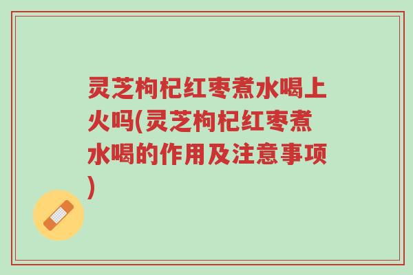 灵芝枸杞红枣煮水喝上火吗(灵芝枸杞红枣煮水喝的作用及注意事项)-第1张图片-超越